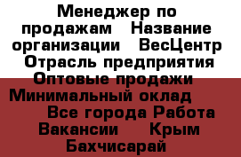 Менеджер по продажам › Название организации ­ ВесЦентр › Отрасль предприятия ­ Оптовые продажи › Минимальный оклад ­ 30 000 - Все города Работа » Вакансии   . Крым,Бахчисарай